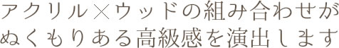 アクリル×ウッドの組み合わせがぬくもりある高級感を演出します